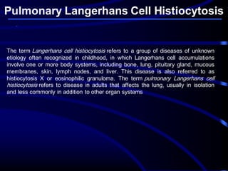 Pulmonary Langerhans Cell Histiocytosis
The term Langerhans cell histiocytosis refers to a group of diseases of unknown
etiology often recognized in childhood, in which Langerhans cell accumulations
involve one or more body systems, including bone, lung, pituitary gland, mucous
membranes, skin, lymph nodes, and liver. This disease is also referred to as
histiocytosis X or eosinophilic granuloma. The term pulmonary Langerhans cell
histiocytosis refers to disease in adults that affects the lung, usually in isolation
and less commonly in addition to other organ systems
 