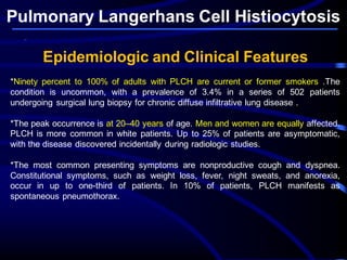 Pulmonary Langerhans Cell Histiocytosis
Epidemiologic and Clinical Features
*Ninety percent to 100% of adults with PLCH are current or former smokers .The
condition is uncommon, with a prevalence of 3.4% in a series of 502 patients
undergoing surgical lung biopsy for chronic diffuse infiltrative lung disease .
*The peak occurrence is at 20–40 years of age. Men and women are equally affected.
PLCH is more common in white patients. Up to 25% of patients are asymptomatic,
with the disease discovered incidentally during radiologic studies.
*The most common presenting symptoms are nonproductive cough and dyspnea.
Constitutional symptoms, such as weight loss, fever, night sweats, and anorexia,
occur in up to one-third of patients. In 10% of patients, PLCH manifests as
spontaneous pneumothorax.
 
