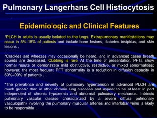 Pulmonary Langerhans Cell Histiocytosis
Epidemiologic and Clinical Features
*PLCH in adults is usually isolated to the lungs. Extrapulmonary manifestations may
occur in 5%–15% of patients and include bone lesions, diabetes insipidus, and skin
lesions .
*Crackles and wheezes may occasionally be heard, and in advanced cases breath
sounds are decreased. Clubbing is rare. At the time of presentation, PFTs show
normal results or demonstrate mild obstructive, restrictive, or mixed abnormalities;
however, the most frequent PFT abnormality is a reduction in diffusion capacity in
60%–90% of patients .
*The prevalence and severity of pulmonary hypertension in advanced PLCH are
much greater than in other chronic lung diseases and appear to be at least in part
independent of chronic hypoxemia and abnormal pulmonary mechanics. Intrinsic
pulmonary vascular disease characterized by a severe diffuse pulmonary
vasculopathy involving the pulmonary muscular arteries and interlobar veins is likely
to be responsible .
 