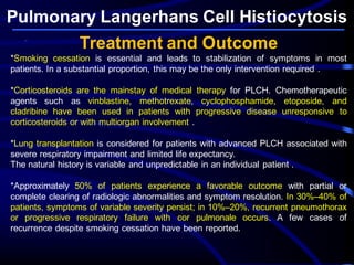 Pulmonary Langerhans Cell Histiocytosis
Treatment and Outcome
*Smoking cessation is essential and leads to stabilization of symptoms in most
patients. In a substantial proportion, this may be the only intervention required .
*Corticosteroids are the mainstay of medical therapy for PLCH. Chemotherapeutic
agents such as vinblastine, methotrexate, cyclophosphamide, etoposide, and
cladribine have been used in patients with progressive disease unresponsive to
corticosteroids or with multiorgan involvement .
*Lung transplantation is considered for patients with advanced PLCH associated with
severe respiratory impairment and limited life expectancy.
The natural history is variable and unpredictable in an individual patient .
*Approximately 50% of patients experience a favorable outcome with partial or
complete clearing of radiologic abnormalities and symptom resolution. In 30%–40% of
patients, symptoms of variable severity persist; in 10%–20%, recurrent pneumothorax
or progressive respiratory failure with cor pulmonale occurs. A few cases of
recurrence despite smoking cessation have been reported.
 