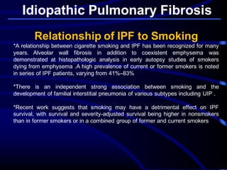 Idiopathic Pulmonary Fibrosis
Relationship of IPF to Smoking
*A relationship between cigarette smoking and IPF has been recognized for many
years. Alveolar wall fibrosis in addition to coexistent emphysema was
demonstrated at histopathologic analysis in early autopsy studies of smokers
dying from emphysema .A high prevalence of current or former smokers is noted
in series of IPF patients, varying from 41%–83%
*There is an independent strong association between smoking and the
development of familial interstitial pneumonia of various subtypes including UIP .
*Recent work suggests that smoking may have a detrimental effect on IPF
survival, with survival and severity-adjusted survival being higher in nonsmokers
than in former smokers or in a combined group of former and current smokers
 