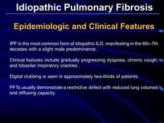 Idiopathic Pulmonary Fibrosis
Epidemiologic and Clinical Features
IPF is the most common form of idiopathic ILD, manifesting in the 6th–7th
decades with a slight male predominance.
Clinical features include gradually progressing dyspnea, chronic cough,
and bibasilar inspiratory crackles .
Digital clubbing is seen in approximately two-thirds of patients.
PFTs usually demonstrate a restrictive defect with reduced lung volumes
and diffusing capacity.
 