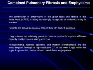 Combined Pulmonary Fibrosis and Emphysema
The combination of emphysema in the upper lobes and fibrosis in the
lower lobes (CPFE) is being increasingly recognized as a distinct entity in
smokers .
Patients are almost exclusively men in their 6th and 7th decades.
Lung volumes are relatively preserved despite markedly impaired diffusion
capacity and hypoxemia during exercise.
Honeycombing, reticular opacities, and traction bronchiectasis are the
most frequent findings at high-resolution CT in the lower lungs, while the
upper lungs exhibit paraseptal and centrilobular emphysema
 
