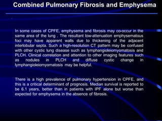 Combined Pulmonary Fibrosis and Emphysema
In some cases of CPFE, emphysema and fibrosis may co-occur in the
same area of the lung . The resultant low-attenuation emphysematous
foci may have apparent walls due to thickening of the adjacent
interlobular septa. Such a high-resolution CT pattern may be confused
with other cystic lung disease such as lymphangioleiomyomatosis and
PLCH. Clinical correlation and attention to other imaging features such
as nodules in PLCH and diffuse cystic change in
lymphangioleiomyomatosis may be helpful.
There is a high prevalence of pulmonary hypertension in CPFE, and
this is a critical determinant of prognosis. Median survival is reported to
be 6.1 years, better than in patients with IPF alone but worse than
expected for emphysema in the absence of fibrosis.
 
