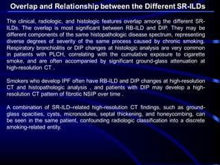 Overlap and Relationship between the Different SR-ILDs
The clinical, radiologic, and histologic features overlap among the different SR-
ILDs. The overlap is most significant between RB-ILD and DIP. They may be
different components of the same histopathologic disease spectrum, representing
diverse degrees of severity of the same process caused by chronic smoking.
Respiratory bronchiolitis or DIP changes at histologic analysis are very common
in patients with PLCH, correlating with the cumulative exposure to cigarette
smoke, and are often accompanied by significant ground-glass attenuation at
high-resolution CT .
Smokers who develop IPF often have RB-ILD and DIP changes at high-resolution
CT and histopathologic analysis , and patients with DIP may develop a high-
resolution CT pattern of fibrotic NSIP over time .
A combination of SR-ILD–related high-resolution CT findings, such as ground-
glass opacities, cysts, micronodules, septal thickening, and honeycombing, can
be seen in the same patient, confounding radiologic classification into a discrete
smoking-related entity.
 