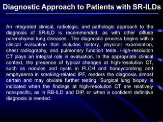 Diagnostic Approach to Patients with SR-ILDs
An integrated clinical, radiologic, and pathologic approach to the
diagnosis of SR-ILD is recommended, as with other diffuse
parenchymal lung diseases . The diagnostic process begins with a
clinical evaluation that includes history, physical examination,
chest radiography, and pulmonary function tests. High-resolution
CT plays an integral role in evaluation. In the appropriate clinical
context, the presence of typical changes at high-resolution CT,
such as nodules and cysts in PLCH and honeycombing and
emphysema in smoking-related IPF, renders the diagnosis almost
certain and may obviate further testing. Surgical lung biopsy is
indicated when the findings at high-resolution CT are relatively
nonspecific, as in RB-ILD and DIP, or when a confident definitive
diagnosis is needed.
 