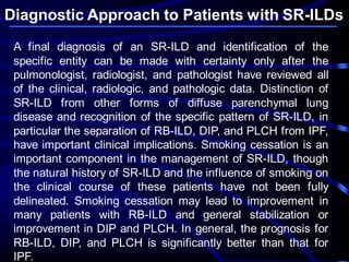 Diagnostic Approach to Patients with SR-ILDs
A final diagnosis of an SR-ILD and identification of the
specific entity can be made with certainty only after the
pulmonologist, radiologist, and pathologist have reviewed all
of the clinical, radiologic, and pathologic data. Distinction of
SR-ILD from other forms of diffuse parenchymal lung
disease and recognition of the specific pattern of SR-ILD, in
particular the separation of RB-ILD, DIP, and PLCH from IPF,
have important clinical implications. Smoking cessation is an
important component in the management of SR-ILD, though
the natural history of SR-ILD and the influence of smoking on
the clinical course of these patients have not been fully
delineated. Smoking cessation may lead to improvement in
many patients with RB-ILD and general stabilization or
improvement in DIP and PLCH. In general, the prognosis for
RB-ILD, DIP, and PLCH is significantly better than that for
IPF.
 