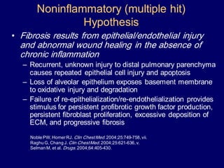 • Fibrosis results from epithelial/endothelial injury
and abnormal wound healing in the absence of
chronic inflammation
– Recurrent, unknown injury to distal pulmonary parenchyma
causes repeated epithelial cell injury and apoptosis
– Loss of alveolar epithelium exposes basement membrane
to oxidative injury and degradation
– Failure of re-epithelialization/re-endothelialization provides
stimulus for persistent profibrotic growth factor production,
persistent fibroblast proliferation, excessive deposition of
ECM, and progressive fibrosis
Noble PW, HomerRJ. Clin ChestMed.2004;25:749-758,vii.
Raghu G, Chang J. Clin ChestMed.2004;25:621-636,v.
Selman M, et al. Drugs.2004;64:405-430.
Noninflammatory (multiple hit)
Hypothesis
 