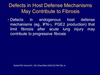 Defects in Host Defense Mechanisms
May Contribute to Fibrosis
• Defects in endogenous host defense
mechanisms (eg, IFN-g, PGE2 production) that
limit fibrosis after acute lung injury may
contribute to progressive fibrosis
Noble PW, HomerRJ. Clin ChestMed.2004;25:749-758,vii.
 