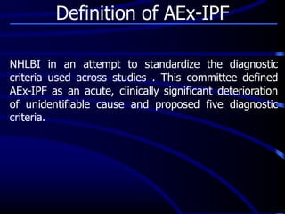 NHLBI in an attempt to standardize the diagnostic
criteria used across studies . This committee defined
AEx-IPF as an acute, clinically significant deterioration
of unidentifiable cause and proposed five diagnostic
criteria.
Definition of AEx-IPF
 