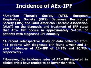 Incidence of AEx-IPF
*American Thoracic Society (ATS), European
Respiratory Society (ERS), Japanese Respiratory
Society (JRS) and Latin American Thoracic Association
(ALAT) on the diagnosis and treatment of IPF state
that AEx- IPF occurs in approximately 5–10% of
patients with diagnosed IPF annually
*A recent retrospective study of data collected from
461 patients with diagnosed IPF found 1-year and 3-
year incidences of AEx-IPF of 14.2% and 20.7%,
respectively .
*However, the incidence rates of AEx-IPF reported in
clinical trials have tended to be lower than this.
 
