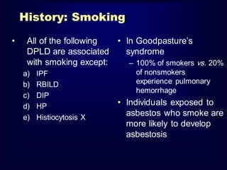 History: Smoking
• All of the following
DPLD are associated
with smoking except:
a) IPF
b) RBILD
c) DIP
d) HP
e) Histiocytosis X
• In Goodpasture‟s
syndrome
– 100% of smokers vs. 20%
of nonsmokers
experience pulmonary
hemorrhage
• Individuals exposed to
asbestos who smoke are
more likely to develop
asbestosis
 