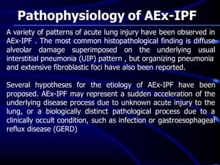 Pathophysiology of AEx-IPF
A variety of patterns of acute lung injury have been observed in
AEx-IPF . The most common histopathological finding is diffuse
alveolar damage superimposed on the underlying usual
interstitial pneumonia (UIP) pattern , but organizing pneumonia
and extensive fibroblastic foci have also been reported.
Several hypotheses for the etiology of AEx-IPF have been
proposed. AEx-IPF may represent a sudden acceleration of the
underlying disease process due to unknown acute injury to the
lung, or a biologically distinct pathological process due to a
clinically occult condition, such as infection or gastroesophageal
reflux disease (GERD)
 
