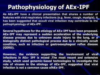Pathophysiology of AEx-IPF
As AEx-IPF have a clinical presentation that shares a number of
features with viral respiratory infections (e.g. fever, cough, myalgia), it
has been suggested that occult viral infection may contribute to the
pathophysiology of AEx-IPF.
Several hypotheses for the etiology of AEx-IPF have been proposed.
AEx-IPF may represent a sudden acceleration of the underlying
disease process due to unknown acute injury to the lung, or a
biologically distinct pathological process due to a clinically occult
condition, such as infection or gastroesophageal reflux disease
(GERD).
However, the evidence supporting the involvement of viral
infections in AEx- IPF is mixed .The most recent and extensive
study, which used genomic-based technologies to investigate the
role of viruses in the etiology of AEx-IPF, suggested that viral
infection is not a common cause ofAEx-IPF.
 