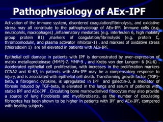 Pathophysiology of AEx-IPF
Activation of the immune system, disordered coagulation/fibrinolysis, and oxidative
stress may all contribute to the pathophysiology of AEx-IPF. Immune cells (e.g.
neutrophils, macrophages) ,inflammatory mediators (e.g. interleukin 6, high mobility
group protein B1) ,markers of coagulation/fibrinolysis (e.g. protein C,
thrombomodulin, and plasma activator inhibitor-1) , and markers of oxidative stress
(thioredoxin 1) are all elevated in patients with AEx-IPF.
Epithelial cell damage in patients with IPF is demonstrated by over-expression of
matrix metalloproteinase (MMP)-7, MMP-9 , and Krebs von den Lungen- 6 (KL-6) .
Accelerated epithelial cell proliferation, with increases in the proliferation markers
CCNA2 and Ki-67, in patients with AEx-IPF may be a compensatory response to
injury, and is associated with epithelial cell death. Transforming growth factor (TGF)-
beta, a fibrogenic cytokine, is upregulated in IPF and galectin-3, a mediator of
fibrosis induced by TGF-beta, is elevated in the lungs and serum of patients with
stable IPF and AEx-IPF . Circulating bone marrowderived fibrocytes may also provide
a source of lung fibroblasts and myofibroblasts, as the number of circulating
fibrocytes has been shown to be higher in patients with IPF and AEx-IPF, compared
with healthy subjects
 