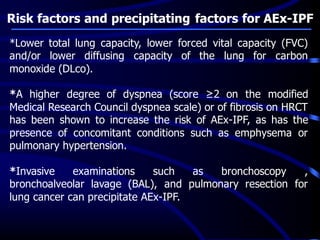 Risk factors and precipitating factors for AEx-IPF
*Lower total lung capacity, lower forced vital capacity (FVC)
and/or lower diffusing capacity of the lung for carbon
monoxide (DLco).
*A higher degree of dyspnea (score ≥2 on the modified
Medical Research Council dyspnea scale) or of fibrosis on HRCT
has been shown to increase the risk of AEx-IPF, as has the
presence of concomitant conditions such as emphysema or
pulmonary hypertension.
*Invasive examinations such as bronchoscopy ,
bronchoalveolar lavage (BAL), and pulmonary resection for
lung cancer can precipitate AEx-IPF.
 
