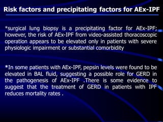 Risk factors and precipitating factors for AEx-IPF
*surgical lung biopsy is a precipitating factor for AEx-IPF;
however, the risk of AEx-IPF from video-assisted thoracoscopic
operation appears to be elevated only in patients with severe
physiologic impairment or substantial comorbidity
*In some patients with AEx-IPF, pepsin levels were found to be
elevated in BAL fluid, suggesting a possible role for GERD in
the pathogenesis of AEx-IPF .There is some evidence to
suggest that the treatment of GERD in patients with IPF
reduces mortality rates .
 