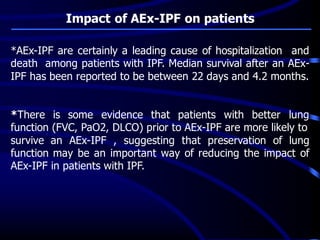 Impact of AEx-IPF on patients
*AEx-IPF are certainly a leading cause of hospitalization and
death among patients with IPF. Median survival after an AEx-
IPF has been reported to be between 22 days and 4.2 months.
*There is some evidence that patients with better lung
function (FVC, PaO2, DLCO) prior to AEx-IPF are more likely to
survive an AEx-IPF , suggesting that preservation of lung
function may be an important way of reducing the impact of
AEx-IPF in patients with IPF.
 