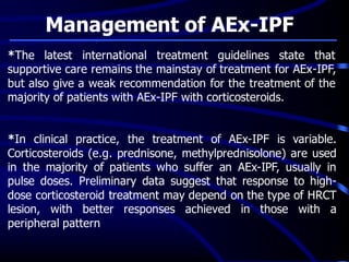 Management of AEx-IPF
*The latest international treatment guidelines state that
supportive care remains the mainstay of treatment for AEx-IPF,
but also give a weak recommendation for the treatment of the
majority of patients with AEx-IPF with corticosteroids.
*In clinical practice, the treatment of AEx-IPF is variable.
Corticosteroids (e.g. prednisone, methylprednisolone) are used
in the majority of patients who suffer an AEx-IPF, usually in
pulse doses. Preliminary data suggest that response to high-
dose corticosteroid treatment may depend on the type of HRCT
lesion, with better responses achieved in those with a
peripheral pattern
 