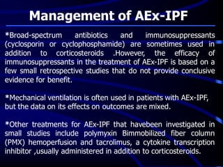 Management of AEx-IPF
*Broad-spectrum antibiotics and immunosuppressants
(cyclosporin or cyclophosphamide) are sometimes used in
addition to corticosteroids .However, the efficacy of
immunosuppressants in the treatment of AEx-IPF is based on a
few small retrospective studies that do not provide conclusive
evidence for benefit.
*Mechanical ventilation is often used in patients with AEx-IPF,
but the data on its effects on outcomes are mixed.
*Other treatments for AEx-IPF that havebeen investigated in
small studies include polymyxin Bimmobilized fiber column
(PMX) hemoperfusion and tacrolimus, a cytokine transcription
inhibitor ,usually administered in addition to corticosteroids.
 