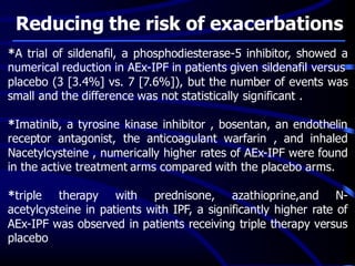 Reducing the risk of exacerbations
*A trial of sildenafil, a phosphodiesterase-5 inhibitor, showed a
numerical reduction in AEx-IPF in patients given sildenafil versus
placebo (3 [3.4%] vs. 7 [7.6%]), but the number of events was
small and the difference was not statistically significant .
*Imatinib, a tyrosine kinase inhibitor , bosentan, an endothelin
receptor antagonist, the anticoagulant warfarin , and inhaled
Nacetylcysteine , numerically higher rates of AEx-IPF were found
in the active treatment arms compared with the placebo arms.
*triple therapy with prednisone, azathioprine,and N-
acetylcysteine in patients with IPF, a significantly higher rate of
AEx-IPF was observed in patients receiving triple therapy versus
placebo
 
