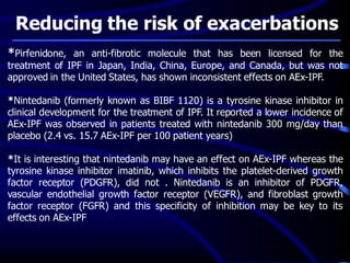 Reducing the risk of exacerbations
*Pirfenidone, an anti-fibrotic molecule that has been licensed for the
treatment of IPF in Japan, India, China, Europe, and Canada, but was not
approved in the United States, has shown inconsistent effects on AEx-IPF.
*Nintedanib (formerly known as BIBF 1120) is a tyrosine kinase inhibitor in
clinical development for the treatment of IPF. It reported a lower incidence of
AEx-IPF was observed in patients treated with nintedanib 300 mg/day than
placebo (2.4 vs. 15.7 AEx-IPF per 100 patient years)
*It is interesting that nintedanib may have an effect on AEx-IPF whereas the
tyrosine kinase inhibitor imatinib, which inhibits the platelet-derived growth
factor receptor (PDGFR), did not . Nintedanib is an inhibitor of PDGFR,
vascular endothelial growth factor receptor (VEGFR), and fibroblast growth
factor receptor (FGFR) and this specificity of inhibition may be key to its
effects on AEx-IPF
 