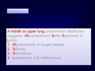 A middle or upper lung predominant distribution
suggests: (Mycobacterium Settle Superiorly in
Lung)
1. Mycobacterial or fungal disease
2. Silicosis
3. Sarcoidosis
4. Langerhans Cell Histiocytosis
Rule no. 3
 