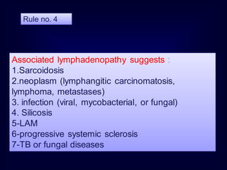 Associated lymphadenopathy suggests :
1.Sarcoidosis
2.neoplasm (lymphangitic carcinomatosis,
lymphoma, metastases)
3. infection (viral, mycobacterial, or fungal)
4. Silicosis
5-LAM
6-progressive systemic sclerosis
7-TB or fungal diseases
Rule no. 4
 