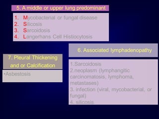 5. A middle or upper lung predominant
1. Mycobacterial or fungal disease
2. Silicosis
3. Sarcoidosis
4. Langerhans Cell Histiocytosis
6. Associated lymphadenopathy
1.Sarcoidosis
2.neoplasm (lymphangitic
carcinomatosis, lymphoma,
metastases)
3. infection (viral, mycobacterial, or
fungal)
4. silicosis
7. Pleural Thickening
and or Calcification
•Asbestosis
 