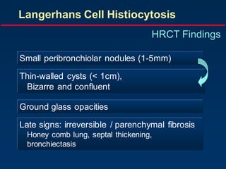 Langerhans Cell Histiocytosis
HRCT Findings
Small peribronchiolar nodules (1-5mm)
Thin-walled cysts (< 1cm),
Bizarre and confluent
Ground glass opacities
Late signs: irreversible / parenchymal fibrosis
Honey comb lung, septal thickening,
bronchiectasis
 