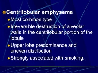 Centrilobular emphysema
Most common type
Irreversible destruction of alveolar
walls in the centrilobular portion of the
lobule
Upper lobe predominance and
uneven distribution
Strongly associated with smoking.
 