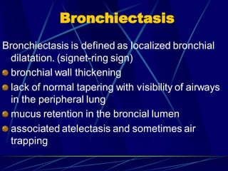 Bronchiectasis
Bronchiectasis is defined as localized bronchial
dilatation. (signet-ring sign)
bronchial wall thickening
lack of normal tapering with visibility of airways
in the peripheral lung
mucus retention in the broncial lumen
associated atelectasis and sometimes air
trapping
 
