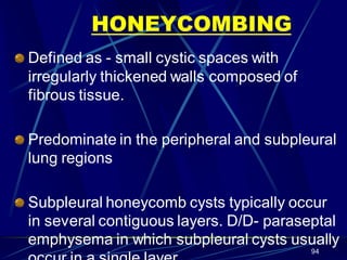 HONEYCOMBING
Defined as - small cystic spaces with
irregularly thickened walls composed of
fibrous tissue.
Predominate in the peripheral and subpleural
lung regions
Subpleural honeycomb cysts typically occur
in several contiguous layers. D/D- paraseptal
emphysema in which subpleural cysts usually
94
 