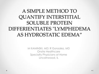 A SIMPLE METHOD TO
QUANTIFY INTERSTITIAL
SOLUBLE PROTEIN
DIFFERIENTIATES "LYMPHEDEMA
AS HYDROSTATIC EDEMA”
M KAMINSKI, MD; R Gonzalez, MD
Onsite Healthcare
Specialty Physicians at Home
Lincolnwood, IL
1
 
