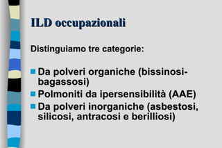 ILD occupazionali Distinguiamo tre categorie: Da polveri organiche (bissinosi-bagassosi) Polmoniti da ipersensibilità (AAE) Da polveri inorganiche (asbestosi, silicosi, antracosi e berilliosi) 