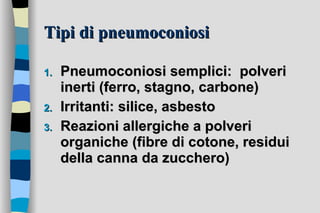 Tipi di pneumoconiosi Pneumoconiosi semplici:  polveri inerti (ferro, stagno, carbone) Irritanti: silice, asbesto  Reazioni allergiche a polveri organiche (fibre di cotone, residui della canna da zucchero) 