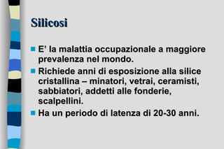 Silicosi E’ la malattia occupazionale a maggiore prevalenza nel mondo. Richiede anni di esposizione alla silice cristallina – minatori, vetrai, ceramisti, sabbiatori, addetti alle fonderie, scalpellini. Ha un periodo di latenza di 20-30 anni. 