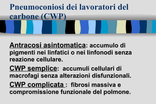 Pneumoconiosi dei lavoratori del carbone (CWP) Antracosi asintomatica : accumulo di pigmenti nei linfatici o nei linfonodi senza reazione cellulare.  CWP semplice :  accumuli cellulari di macrofagi senza alterazioni disfunzionali.  CWP complicata   :  fibrosi massiva e compromissione funzionale del polmone. 