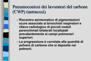 Pneumoconiosi dei lavoratori del carbone (CWP) (antracosi) Riscontro asintomatico di pigmentazioni scure associate ai bronchioli respiratori e rilievo radiologico di piccoli noduli parenchimali bilaterali localizzati prevalentemente ai campi polmonari superiori. La progressione è correlata alla quantità di polvere di carbone che si deposita nei polmoni.   