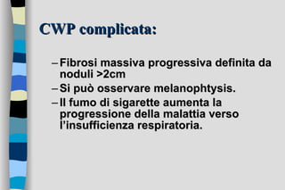 CWP complicata: Fibrosi massiva progressiva definita da noduli >2cm  Si può osservare melanophtysis. Il fumo di sigarette aumenta la progressione della malattia verso l’insufficienza respiratoria. 