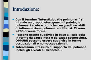 Introduzione: Con il termine “interstiziopatie polmonari” si intende un gruppo eterogeneo di patologie polmonari acute e croniche con gradi variabili di infiammazione polmonare e fibrosi. Ci sono >200 diverse forme .  Possono essere suddivise in base all’eziologia in forme da causa nota o da causa sconosciuta. OPPURE possono essere suddivise in forme  occupazionali o non-occupazionali. Interessano il tessuto di supporto del polmone inclusi gli alveoli e i bronchioli.   