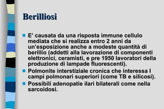 Berilliosi E’ causata da una risposta immune cellulo mediata che si realizza entro 2 anni da un’esposizione anche a modeste quantità di berillio (addetti alla lavorazione di componenti elettronici, ceramisti, e pre 1950 lavoratori della produzione di lampade fluorescenti). Polmonite interstiziale cronica che interessa I campi polmonari superiori (come TB e silicosi). Possibili adenopatie ilari bilaterali come nella sarcoidosi. 