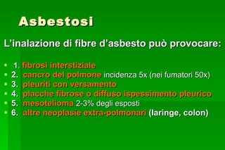 Asbestosi L’inalazione di fibre d’asbesto può provocare: 1 .  fibrosi interstiziale 2.  cancro del polmone  incidenza 5x (nei fumatori 50x)  3.  pleuriti con versamento 4.  placche fibrose o diffuso ispessimento pleurico 5.  mesotelioma  2-3% degli esposti 6.  altre neoplasie extra-polmonari  (laringe, colon) 