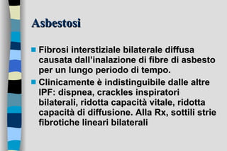 Asbestosi Fibrosi interstiziale bilaterale diffusa causata dall’inalazione di fibre di asbesto per un lungo periodo di tempo. Clinicamente è indistinguibile dalle altre IPF: dispnea, crackles inspiratori bilaterali, ridotta capacità vitale, ridotta capacità di diffusione. Alla Rx, sottili strie fibrotiche lineari bilaterali 