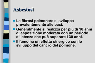 Asbestosi La fibrosi polmonare si sviluppa prevalentemente alle basi. Generalmente si realizza per più di 10 anni di esposizione moderata con un periodo di latenza che può superare I 30 anni.  Il fumo ha un effetto sinergico con lo sviluppo del cancro del polmone.  