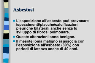 Asbestosi L’esposizione all’asbesto può provocare ispessimenti/placche/calcificazioni pleuriche bilaterali anche senza lo sviluppo di fibrosi polmonare.  Queste alterazioni sono benigne.  Il mesotelioma maligno si associa con l’esposizione all’asbesto (80%) con periodi di latenza anche di 40 anni.   