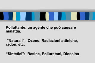 Polluttante : un agente che può causare malattia. "Naturali":  Ozono, Radiazioni attiniche, radon, etc.  “ Sintetici":  Resine, Poliuretani, Diossina 