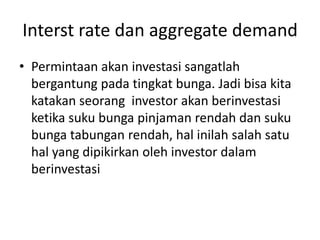 Interst rate dan aggregate demand
• Permintaan akan investasi sangatlah
  bergantung pada tingkat bunga. Jadi bisa kita
  katakan seorang investor akan berinvestasi
  ketika suku bunga pinjaman rendah dan suku
  bunga tabungan rendah, hal inilah salah satu
  hal yang dipikirkan oleh investor dalam
  berinvestasi
 