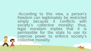 -According to this view, a person's
freedom can legitimately be restricted
simply because it conflicts with
society's collective morality; thus,
legal moralism implies that it is
permissible for the state to use its
coercive power to enforce society's
collective morality.
 