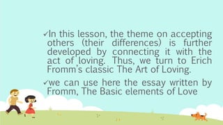 In this lesson, the theme on accepting
others (their differences) is further
developed by connecting it with the
act of loving. Thus, we turn to Erich
Fromm’s classic The Art of Loving.
we can use here the essay written by
Fromm, The Basic elements of Love
 